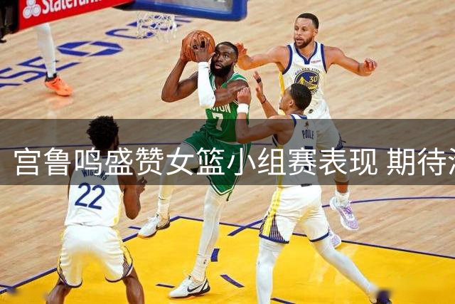 宫鲁鸣盛赞女篮小组赛表现 期待淘汰赛更进一步