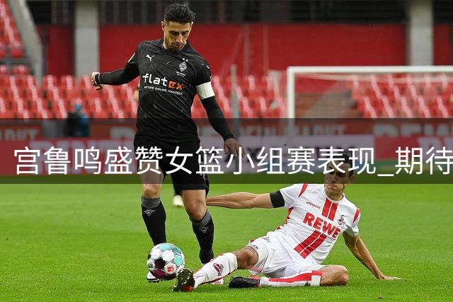 宫鲁鸣盛赞女篮小组赛表现 期待淘汰赛更进一步