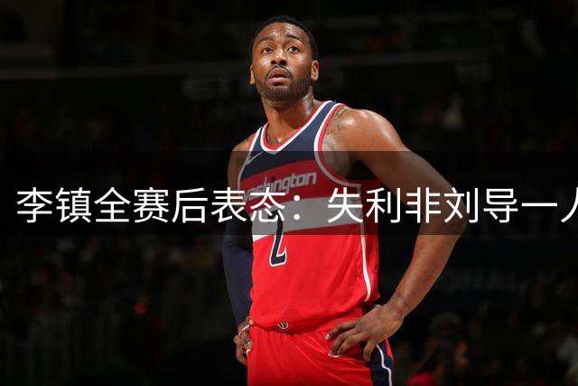 李镇全赛后表态：失利非刘导一人之过，全队需共同担当