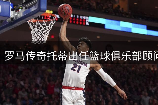 罗马传奇托蒂出任篮球俱乐部顾问 坦言难舍红狼情结