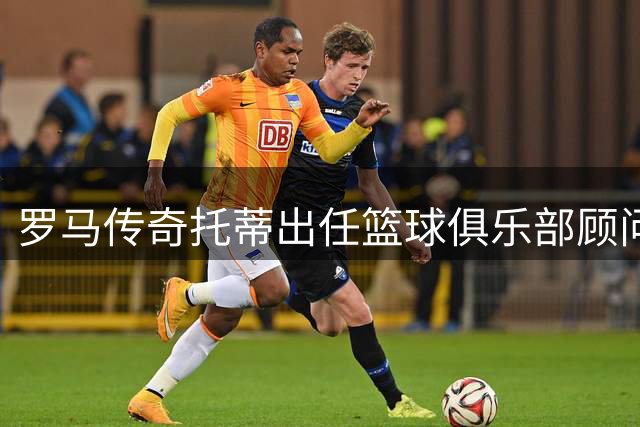 罗马传奇托蒂出任篮球俱乐部顾问 坦言难舍红狼情结
